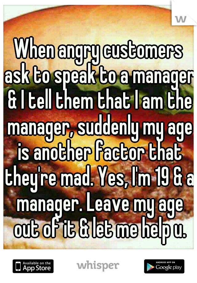 When angry customers ask to speak to a manager & I tell them that I am the manager, suddenly my age is another factor that they're mad. Yes, I'm 19 & a manager. Leave my age out of it & let me help u.