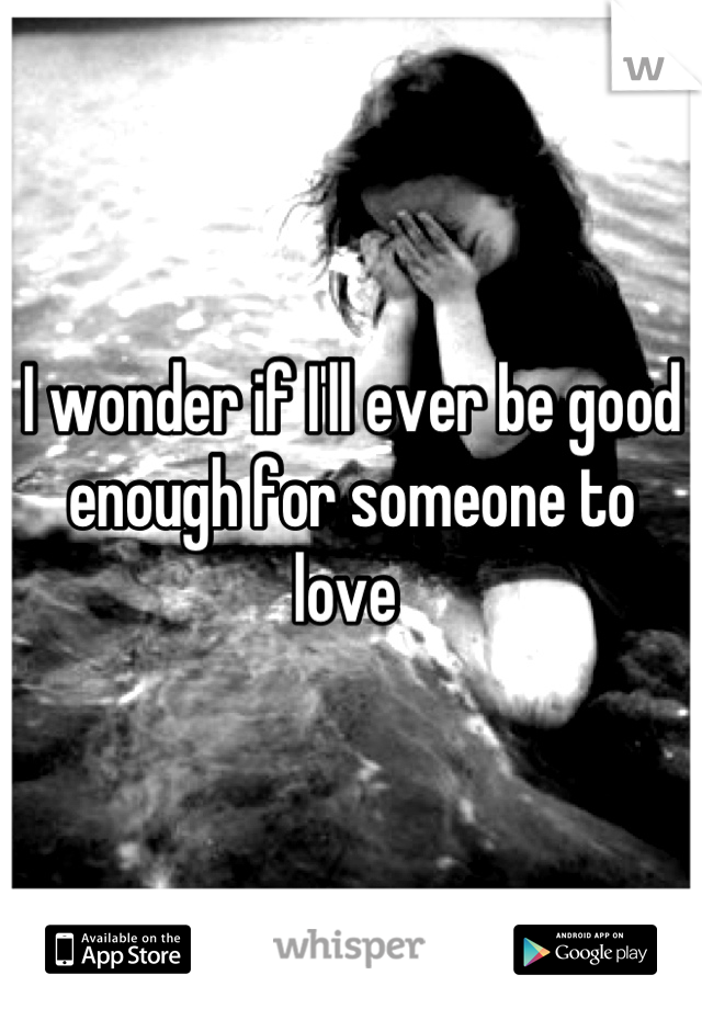 I wonder if I'll ever be good enough for someone to love 