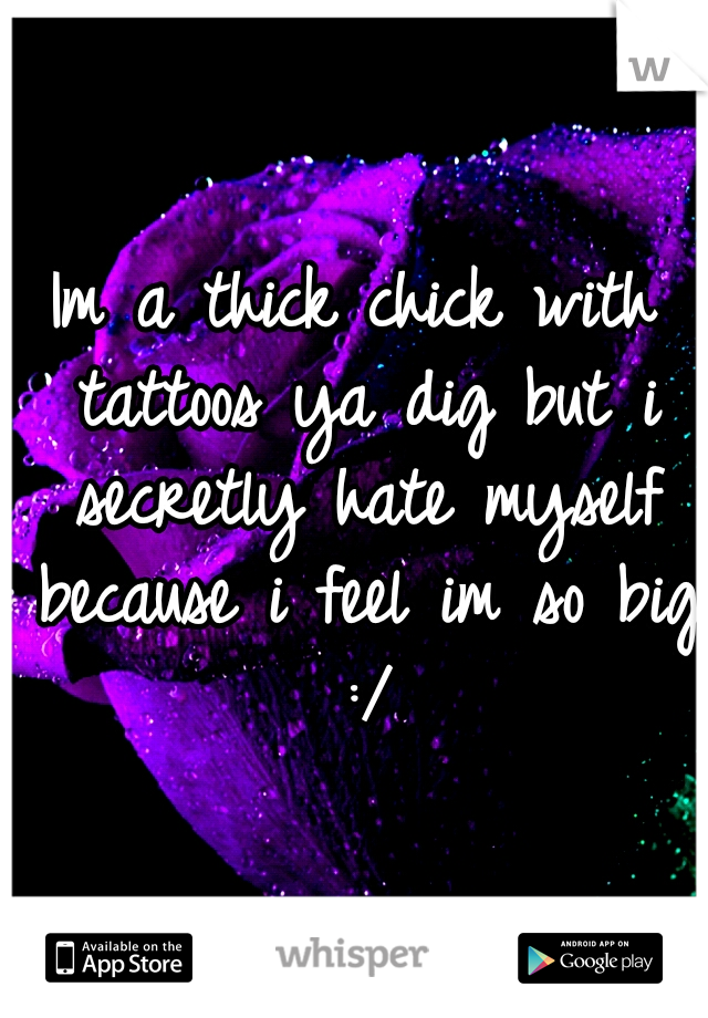 Im a thick chick with tattoos ya dig but i secretly hate myself because i feel im so big :/