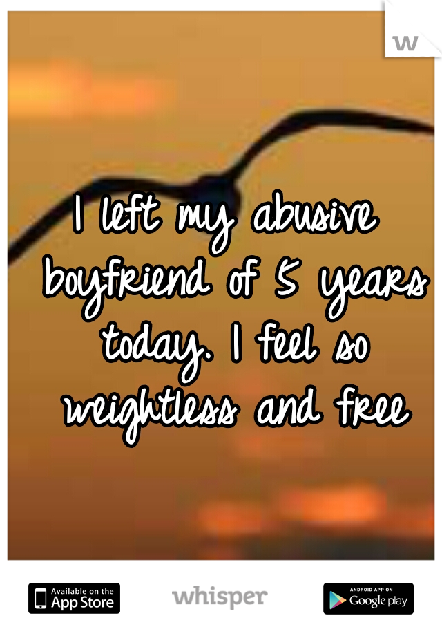 I left my abusive boyfriend of 5 years today. I feel so weightless and free