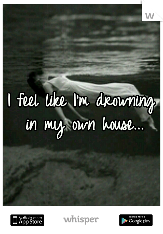 I feel like I'm drowning in my own house...