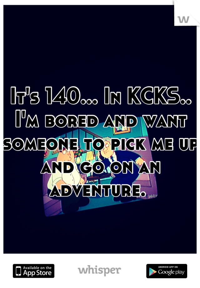 It's 140... In KCKS.. I'm bored and want someone to pick me up and go on an adventure. 