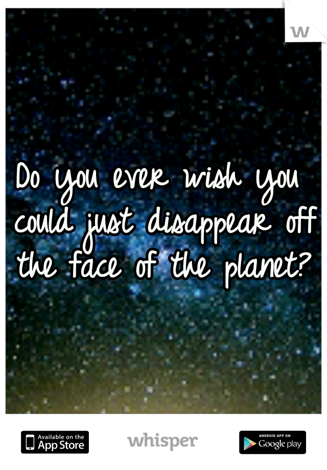Do you ever wish you could just disappear off the face of the planet?