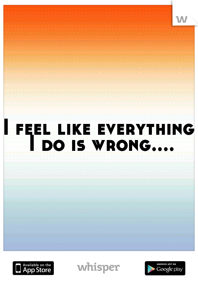 I feel like everything I do is wrong....
