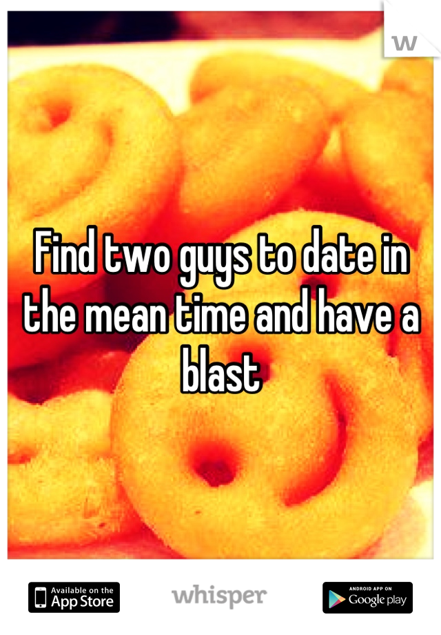 Find two guys to date in the mean time and have a blast