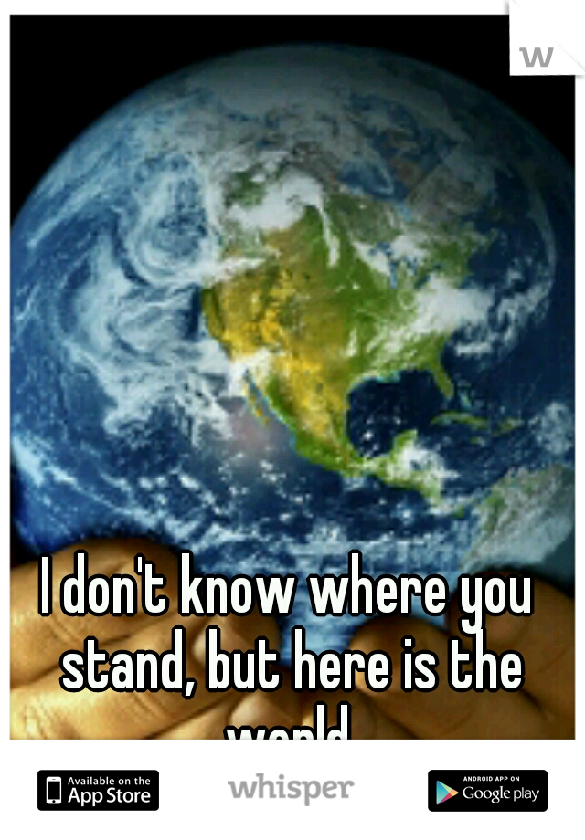 I don't know where you stand, but here is the world.