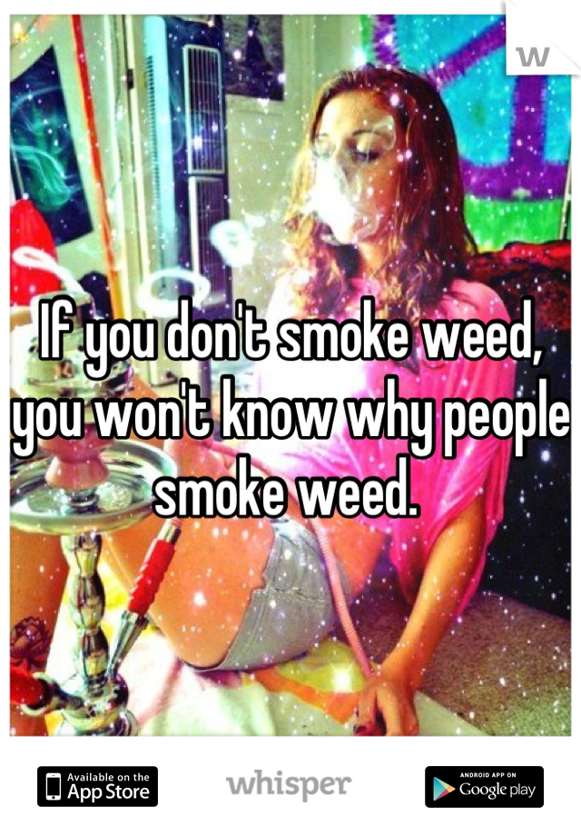 If you don't smoke weed, you won't know why people smoke weed. 