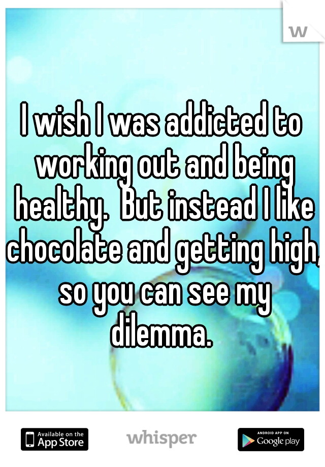 I wish I was addicted to working out and being healthy.  But instead I like chocolate and getting high, so you can see my dilemma. 