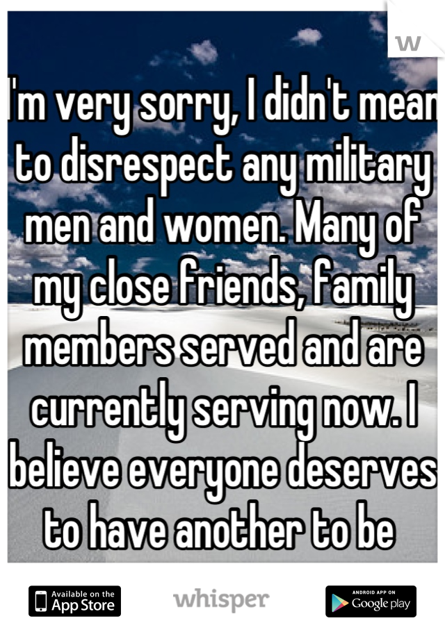 I'm very sorry, I didn't mean to disrespect any military men and women. Many of my close friends, family members served and are currently serving now. I believe everyone deserves to have another to be 