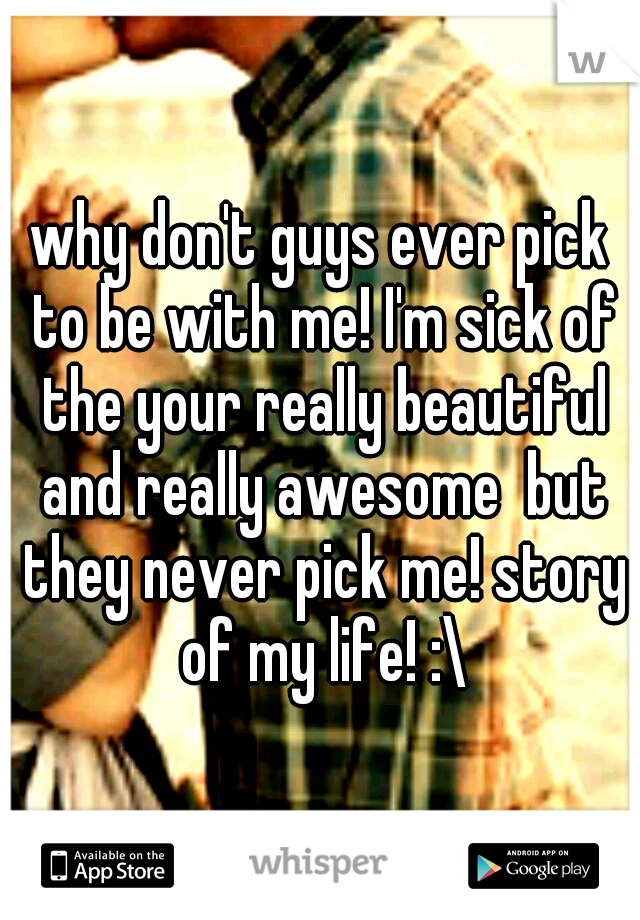 why don't guys ever pick to be with me! I'm sick of the your really beautiful and really awesome  but they never pick me! story of my life! :\