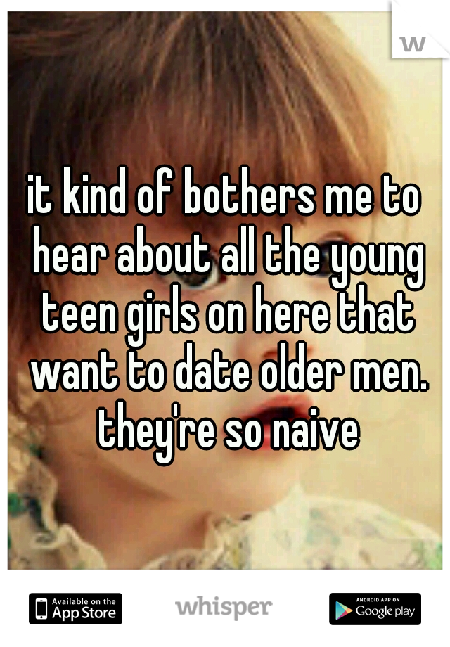 it kind of bothers me to hear about all the young teen girls on here that want to date older men. they're so naive