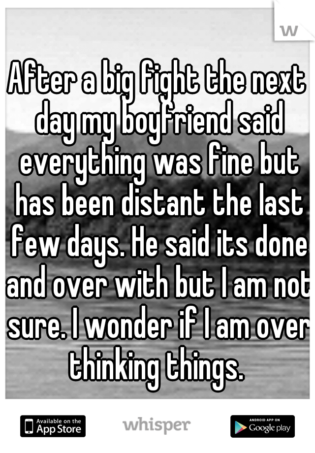 After a big fight the next day my boyfriend said everything was fine but has been distant the last few days. He said its done and over with but I am not sure. I wonder if I am over thinking things. 
