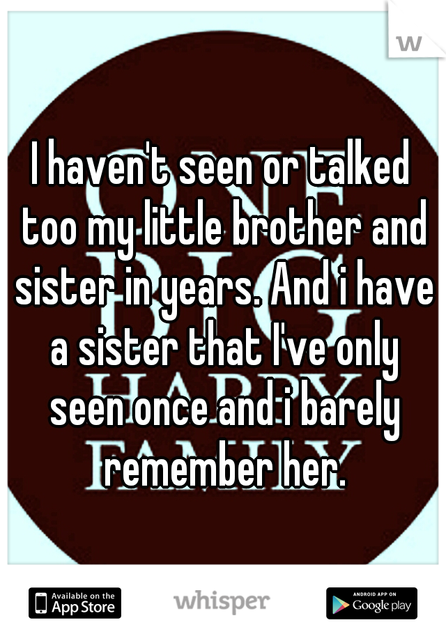 I haven't seen or talked too my little brother and sister in years. And i have a sister that I've only seen once and i barely remember her.