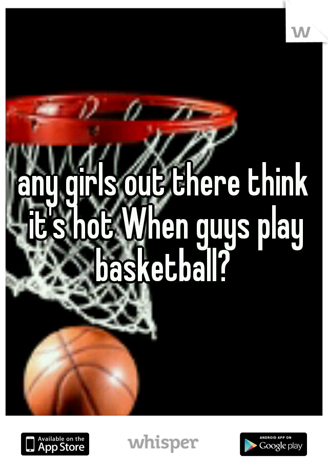 any girls out there think it's hot When guys play basketball? 