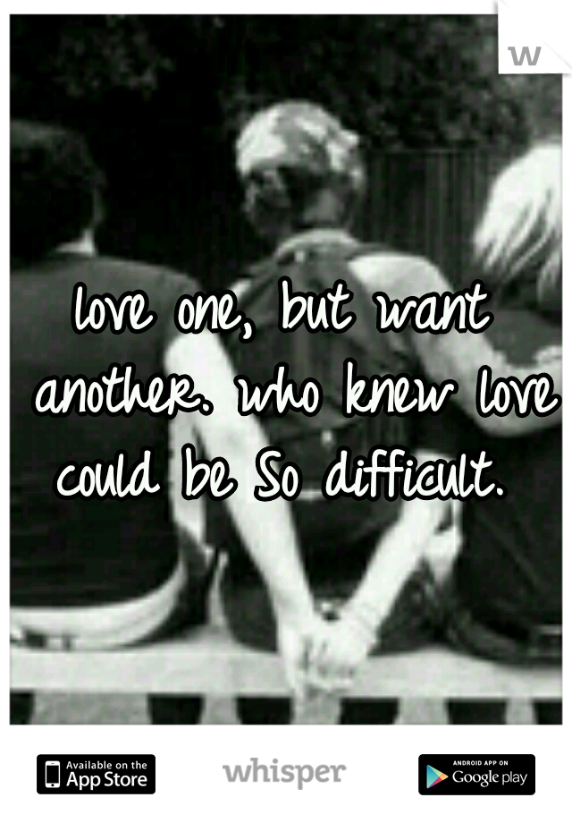 love one, but want another. who knew love could be So difficult. 