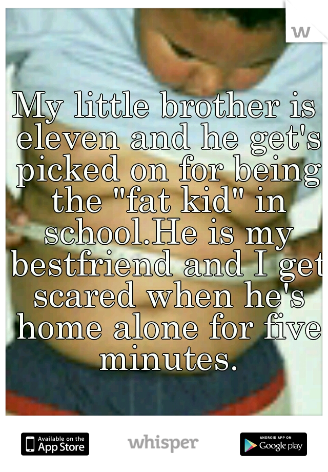 My little brother is eleven and he get's picked on for being the "fat kid" in school.He is my bestfriend and I get scared when he's home alone for five minutes.
