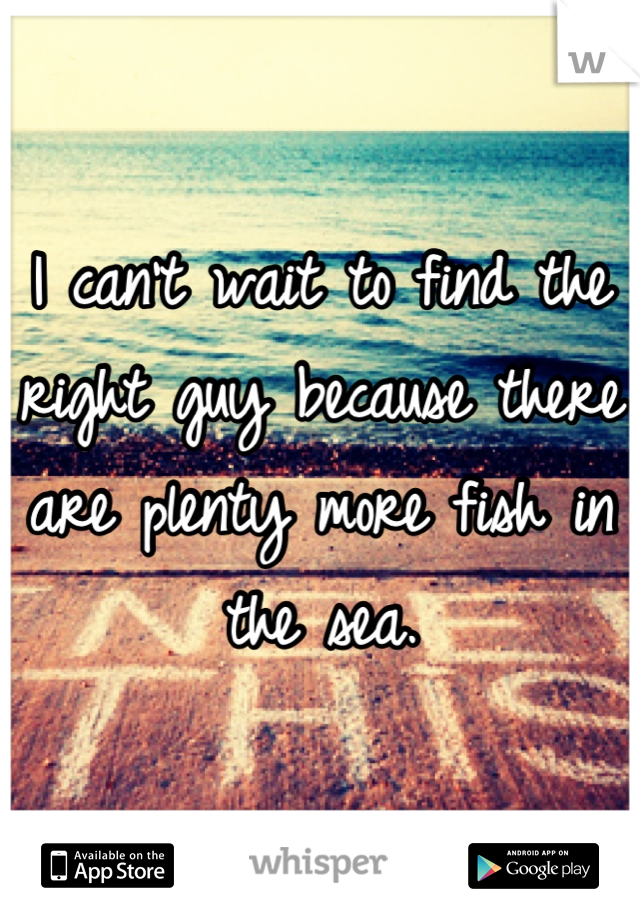 I can't wait to find the right guy because there are plenty more fish in the sea.