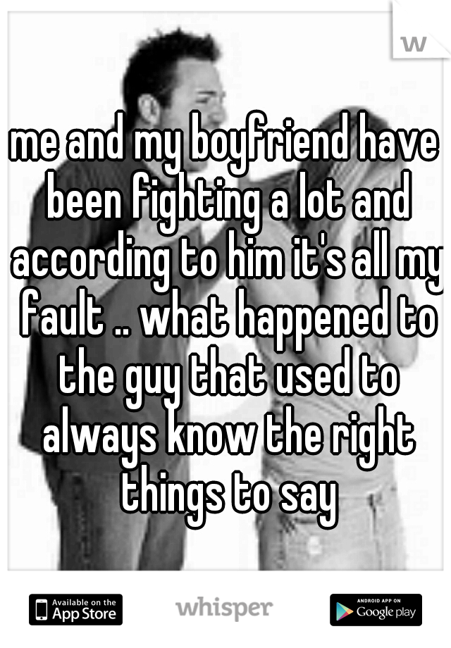 me and my boyfriend have been fighting a lot and according to him it's all my fault .. what happened to the guy that used to always know the right things to say