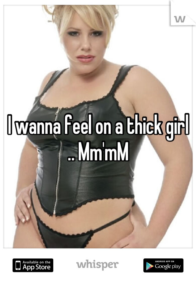 I wanna feel on a thick girl .. Mm'mM
