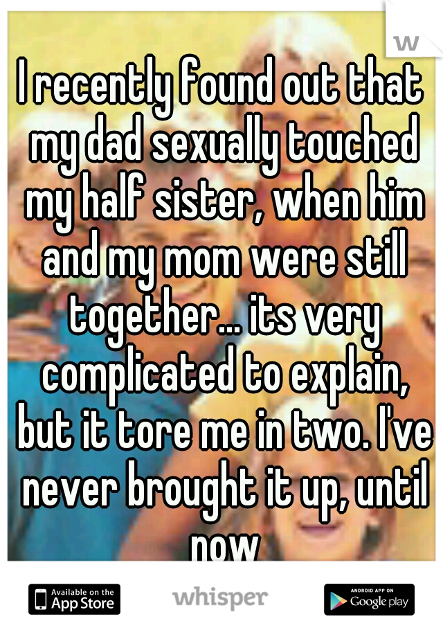 I recently found out that my dad sexually touched my half sister, when him and my mom were still together... its very complicated to explain, but it tore me in two. I've never brought it up, until now