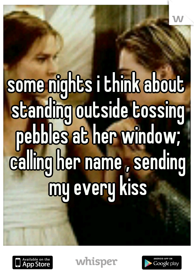 some nights i think about standing outside tossing pebbles at her window; calling her name , sending my every kiss