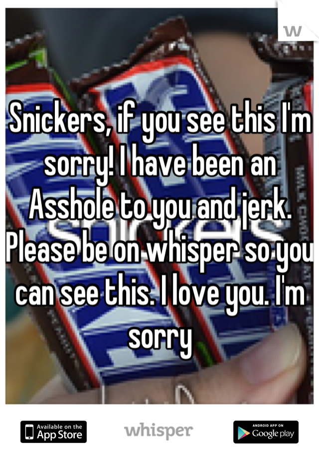 Snickers, if you see this I'm sorry! I have been an Asshole to you and jerk. Please be on whisper so you can see this. I love you. I'm sorry