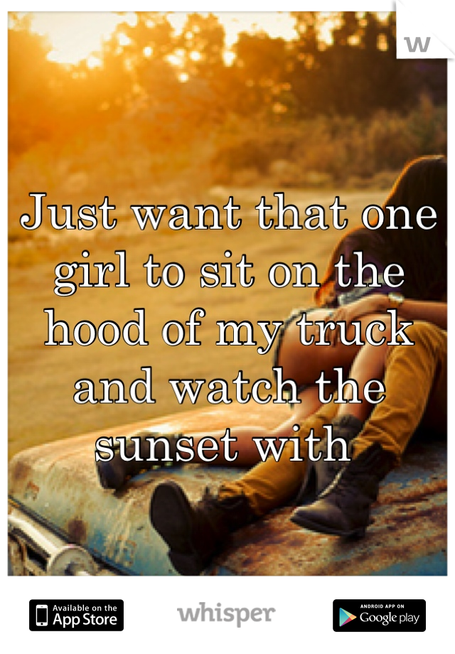 Just want that one girl to sit on the hood of my truck and watch the sunset with 