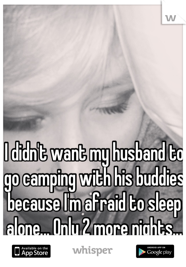 I didn't want my husband to go camping with his buddies because I'm afraid to sleep alone... Only 2 more nights...