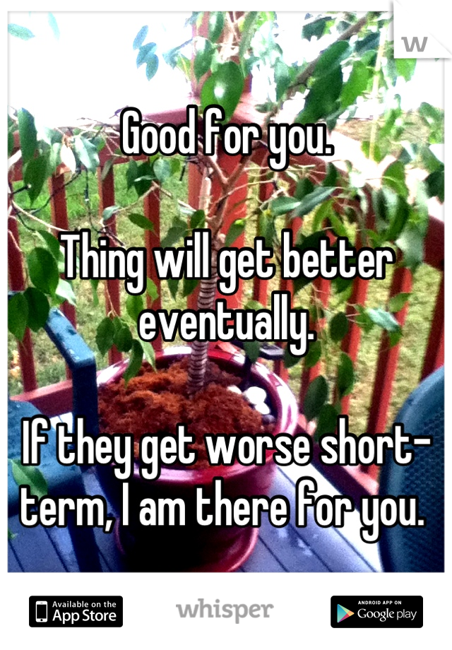 Good for you. 

Thing will get better eventually. 

If they get worse short-term, I am there for you. 