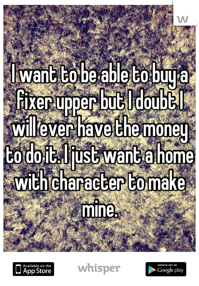 I want to be able to buy a fixer upper but I doubt I will ever have the money to do it. I just want a home with character to make mine.