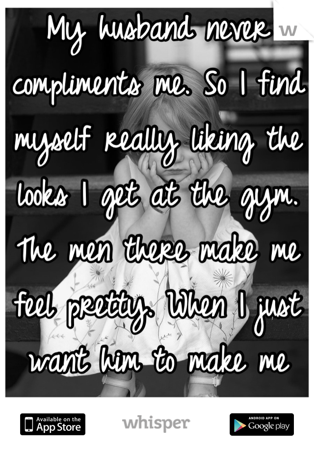 My husband never compliments me. So I find myself really liking the looks I get at the gym. The men there make me feel pretty. When I just want him to make me feel pretty. 