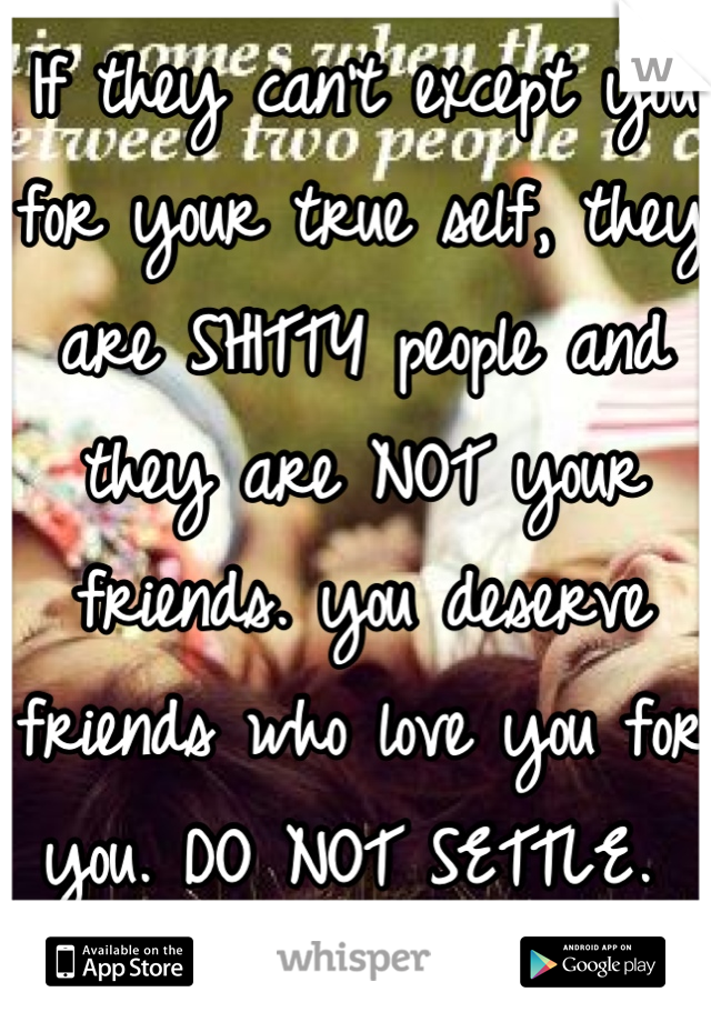 If they can't except you for your true self, they are SHITTY people and they are NOT your friends. you deserve friends who love you for you. DO NOT SETTLE. 