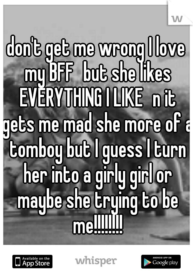 don't get me wrong I love my BFF
but she likes EVERYTHING I LIKE
n it gets me mad she more of a tomboy but I guess I turn her into a girly girl or maybe she trying to be me!!!!!!!!