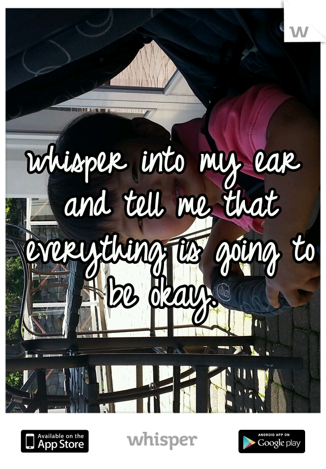 whisper into my ear and tell me that everything is going to be okay. 