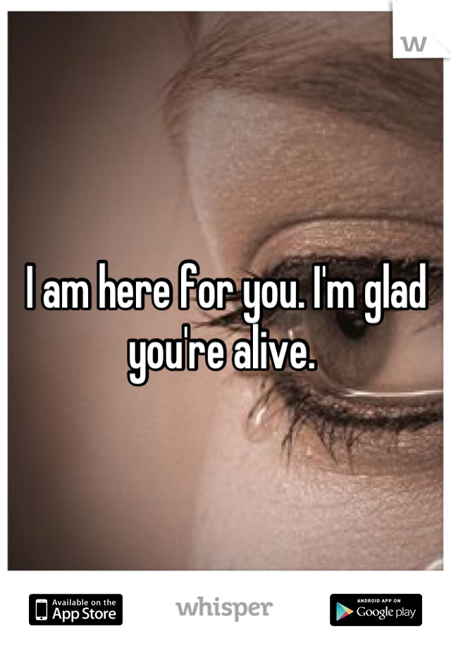 I am here for you. I'm glad you're alive. 