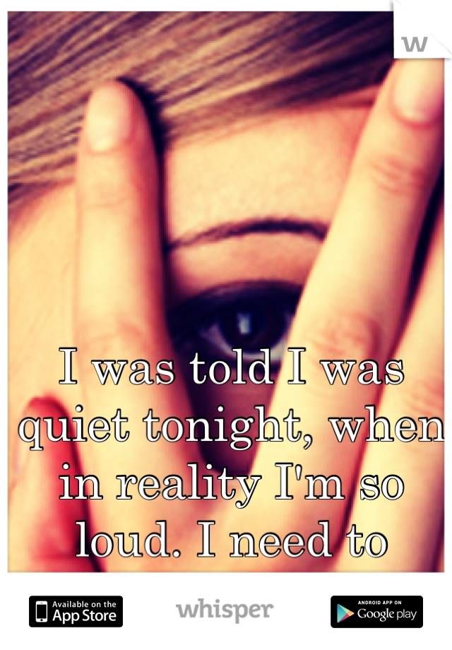 I was told I was quiet tonight, when in reality I'm so loud. I need to change his mind. 