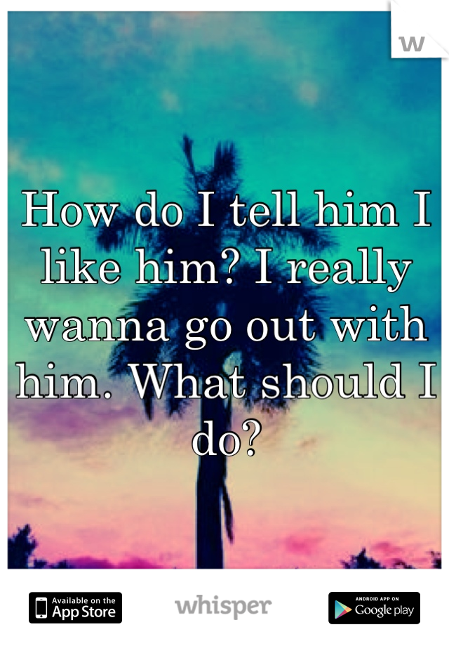 How do I tell him I like him? I really wanna go out with him. What should I do?