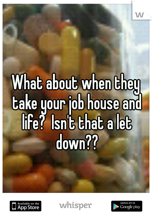 What about when they take your job house and life?  Isn't that a let down??
