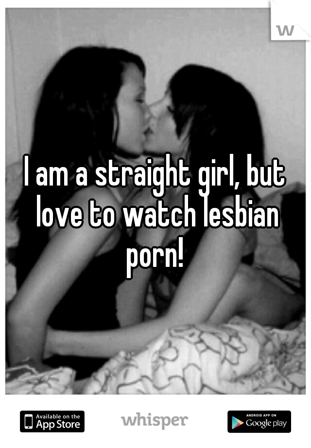 I am a straight girl, but love to watch lesbian porn! 