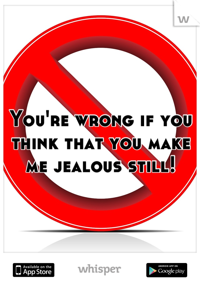 You're wrong if you think that you make me jealous still!
