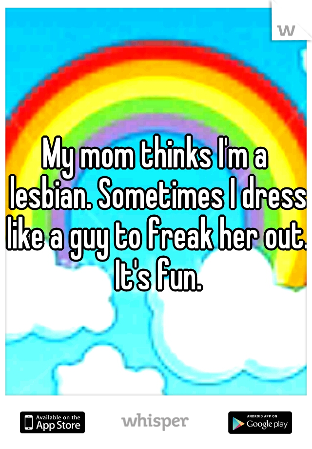 My mom thinks I'm a lesbian. Sometimes I dress like a guy to freak her out. It's fun.