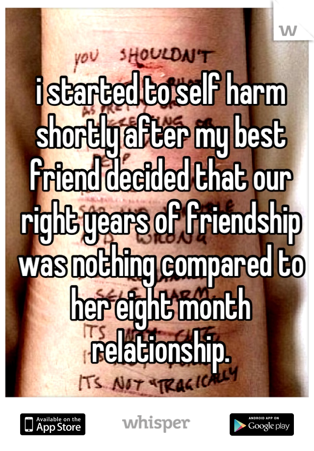 i started to self harm shortly after my best friend decided that our right years of friendship was nothing compared to her eight month relationship.