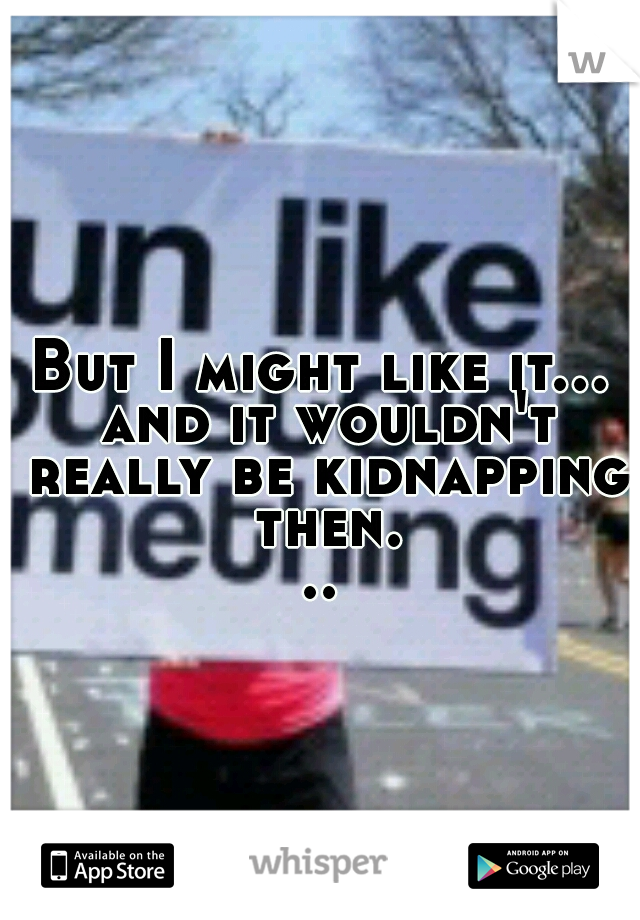 But I might like it... and it wouldn't really be kidnapping then...