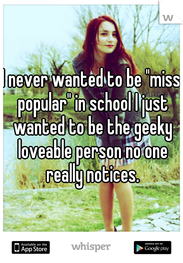 I never wanted to be "miss popular" in school I just wanted to be the geeky loveable person no one really notices.