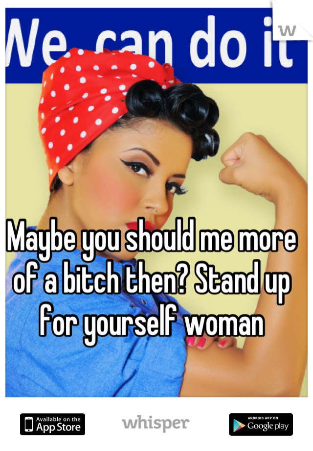 Maybe you should me more of a bitch then? Stand up for yourself woman