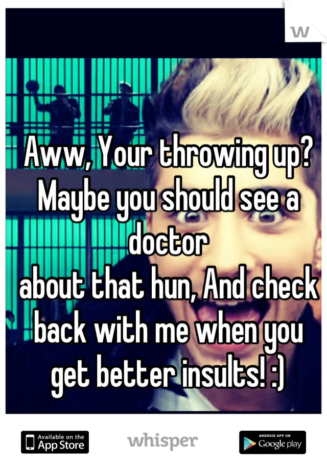 Aww, Your throwing up?
Maybe you should see a doctor 
about that hun, And check
back with me when you 
get better insults! :)