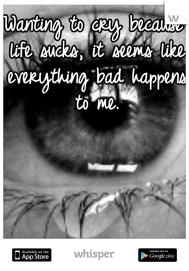 Wanting to cry because life sucks, it seems like everything bad happens to me.