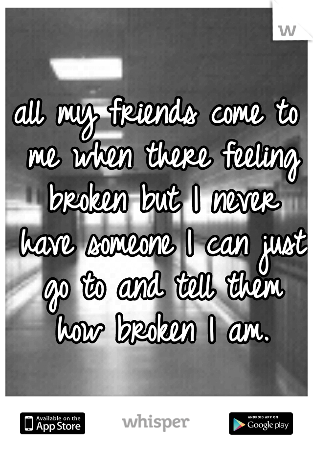 all my friends come to me when there feeling broken but I never have someone I can just go to and tell them how broken I am.
