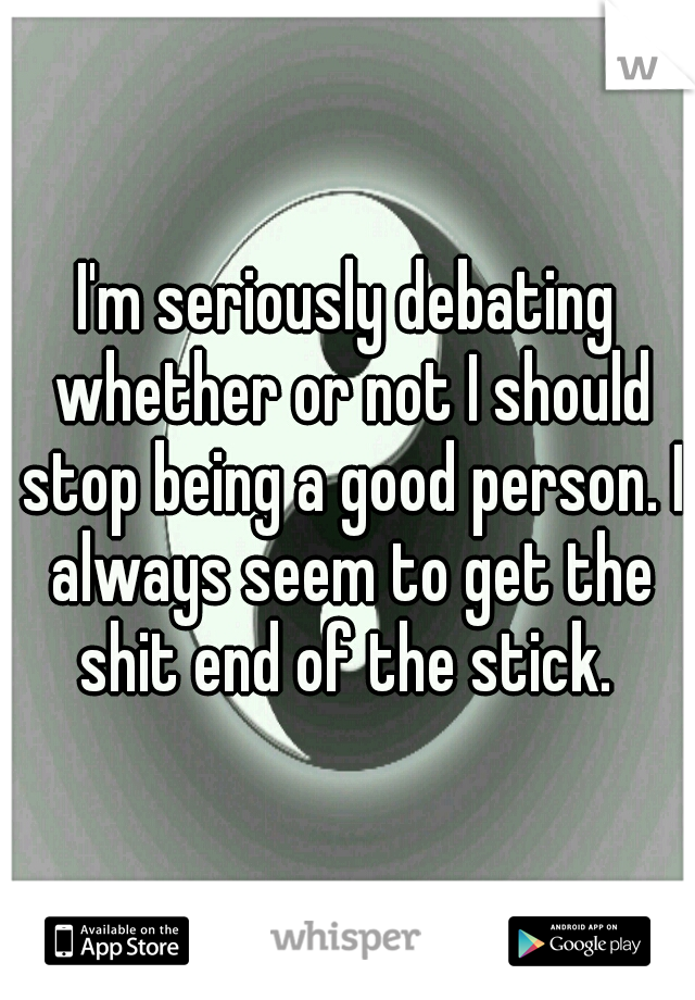 I'm seriously debating whether or not I should stop being a good person. I always seem to get the shit end of the stick. 