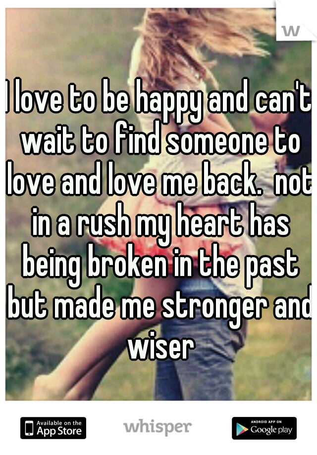 I love to be happy and can't wait to find someone to love and love me back.  not in a rush my heart has being broken in the past but made me stronger and wiser